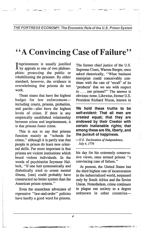 THE FORTRESS ECONOMY: The Economic Role of the U.S. Prison System  ‘‘A Convincing Case of Failure’’  ‘mprisonment s usually justified  by appeals 10 one of two philoso- phiés: protecting the public_or rehabilitating the prisoner. By either standard, however, the evidence is overwhelming that prisons do not work.  ‘Those states that have the highest budget for law enforcement— including courts, prisons, probation, and parole—also have the highest levels of crime. If there is any empirically established relationship between crime and imprisonment, it i that prisons foster crime.  ‘This is not 1o say that prisons function mainly as *‘schools for crime,” although it is partly true that people in prison do learn new crimi- nal skills. Far more important is that prisons are violent institutions which breed violent individuals. In the words of psychiatrist Seymour Hal- Teck, “If one had systematically and diabolically tried 1o create mental illness, [one] could probably have constructed no better system than the American prison system.”  Even the staunchest advocates of repressive *“law-and-order” policies have hardly a good word for prisons.  ‘The former chief justice of the U.S. Supreme Court, Warren Burger, once. asked rhetorically, ‘“What business enterprise couldconceivably con- tinue with the rate of ‘recall’ of its “products’ that we see with respect ... our prisons?” The answer is obvious: none. Likewise, former U.S. President Richard Nixon, known in  We hold these truths to be selt-evident: That all men are created equal; that they are endowed by their Creator with certain inalienable rights; that ‘among these are life, liberty, and the pursuit of happiness.  —US. Declaration of Independence, July 4, 1776  his day for his extremely conserva- tive views, once termed prisons “a ‘convincing case of failure.”  AU present, the United States has the third highest rate of incarceration in the industrialized world, surpassed only by South Africa and the Soviet Union. Nonetheless, crime continues 10 plague our society (o a degree unknown i other countries—  